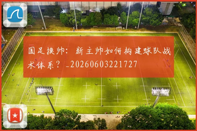 国足换帅：新主帅如何构建球队战术体系？_20260603221727
